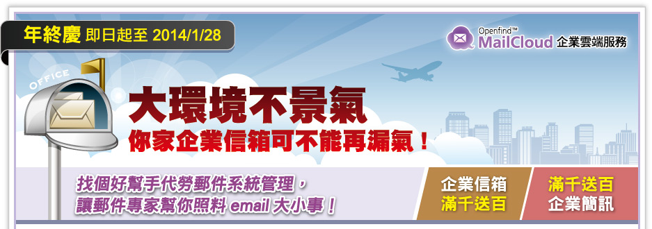 
MailCloud年終慶 即日起至 2014/1/28
大環境不景氣 你家企業信箱可不能再漏氣！
找個好幫手代勞郵件系統管理，
讓郵件專家幫你照料 email 大小事。
