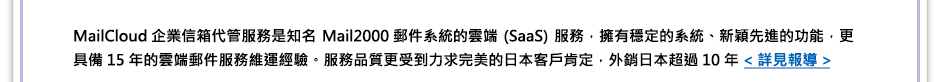 
MailCloud 企業信箱代管服務是知名Mail2000 郵件系統的雲端(SaaS)服務
擁有穩定的系統、新穎先進的功能，更具備15年的雲端郵件服務維運經驗
服務品質更受到力求完美的日本客戶肯定，外銷日本超過10年<詳見報導>
