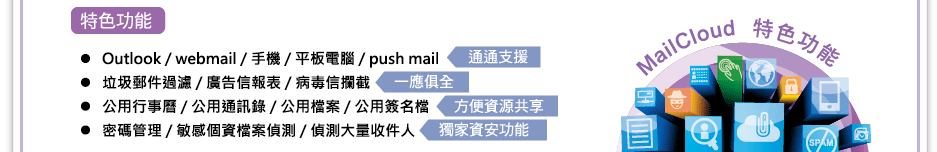 
特色功能：
Outlook / webmail /手機 / 平版電腦 / push mail      通通支援
垃圾郵件過濾 / 廣告信報表 / 病毒信攔截          一應俱全
公用行事曆 / 公用通訊錄 / 公用檔案 / 公用簽名檔 方便資源共享
密碼管理 / 敏感個資檔案偵測 / 偵測大量收件人    獨家資安功能
