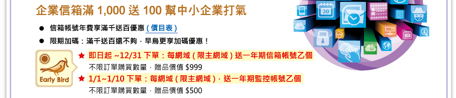 
    MailCloud年終慶  滿千送百 幫中小企業打氣
	信箱帳號年費享滿千送百優惠 (價目表) 
	限期加碼：滿千送百還不夠，早鳥更享加碼優惠
 	即日起~12/31下單：每網域(限主網域)送一年期信箱帳號乙個
不限訂單購買數量，贈品價值 $999 
 	1/1~1/10 下單：每網域(限主網域)，送一年期監控帳號乙個
不限訂單購買數量，贈品價值 $500
