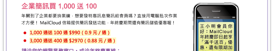 企業簡訊買千送百
年關到了企業都要拚業績，想要發特惠訊息簡訊給會員嗎？直接用電腦批次作業才方便！MailCloud信箱提供簡訊發送功能，年終慶期間還有簡訊儲值優惠喔！
	1,000通送100通 $990  0.9元/通
	3,000通送400通 $2970 0.88元/通
