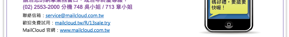 
    年終慶專線：(02) 2553-2000    分機 748 吳小姐 / 713 章小姐
聯絡信箱：service@mailcloud.com.tw
歡迎免費試用：mailcloud.tw/R/13sale.try
MailCloud 官網：www.mailcloud.com.tw
