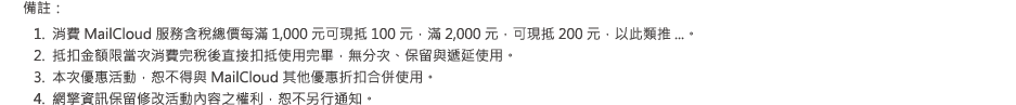 
備註：
•	消費 MailCloud 服務含稅總價每滿 1,000 元可現抵 100 元，滿 2,000 元，可現抵 200 元，
以此類推...。
•	抵扣金額限當次消費完稅後直接扣抵使用完畢，無分次、保留與遞延使用。
•	本次優惠活動，恕不得與 MailCloud 其他優惠折扣合併使用。
•	網擎資訊保留修改活動內容之權利，恕不另行通知。
